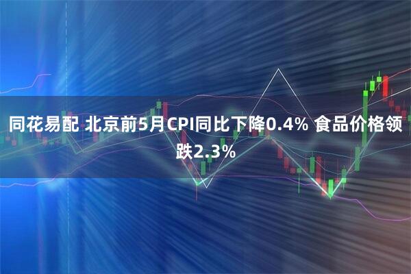 同花易配 北京前5月CPI同比下降0.4% 食品价格领跌2.3%