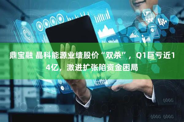 鼎宝融 晶科能源业绩股价“双杀”，Q1巨亏近14亿，激进扩张陷资金困局
