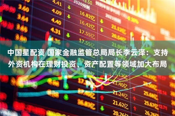 中国星配资 国家金融监管总局局长李云泽：支持外资机构在理财投资、资产配置等领域加大布局