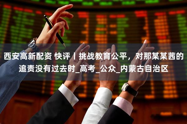 西安高新配资 快评丨挑战教育公平，对那某某茜的追责没有过去时_高考_公众_内蒙古自治区