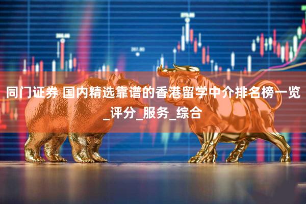 同门证券 国内精选靠谱的香港留学中介排名榜一览_评分_服务_综合