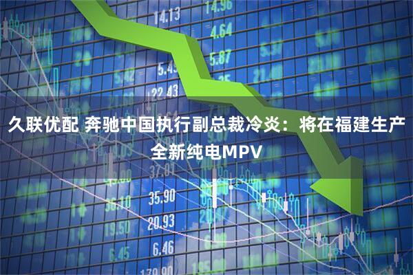 久联优配 奔驰中国执行副总裁冷炎：将在福建生产全新纯电MPV