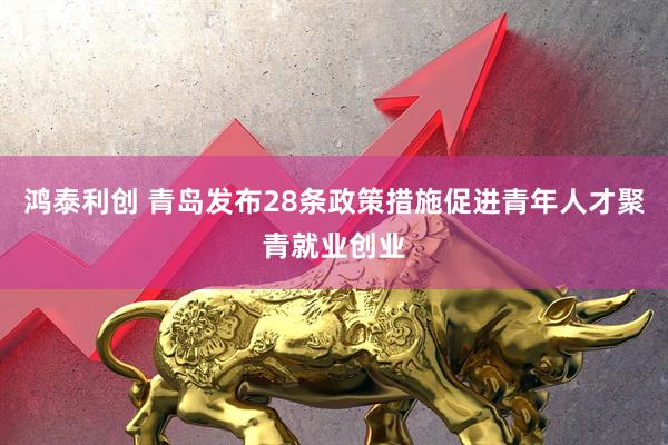 鸿泰利创 青岛发布28条政策措施促进青年人才聚青就业创业