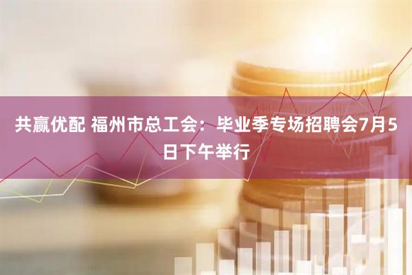 共赢优配 福州市总工会：毕业季专场招聘会7月5日下午举行