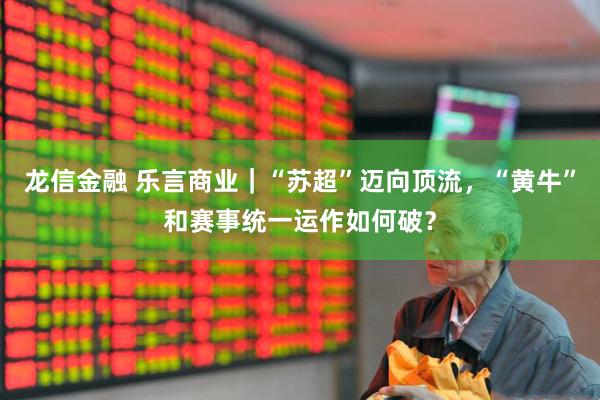 龙信金融 乐言商业｜“苏超”迈向顶流，“黄牛”和赛事统一运作如何破？