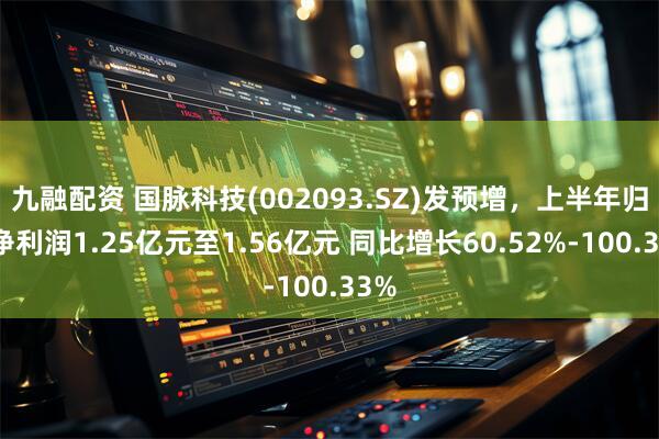 九融配资 国脉科技(002093.SZ)发预增，上半年归母净利润1.25亿元至1.56亿元 同比增长60.52%-100.33%