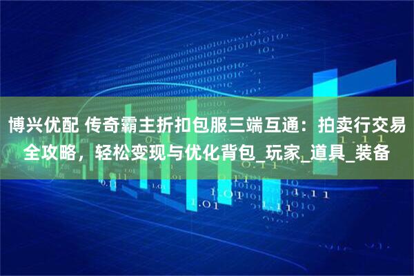 博兴优配 传奇霸主折扣包服三端互通：拍卖行交易全攻略，轻松变现与优化背包_玩家_道具_装备