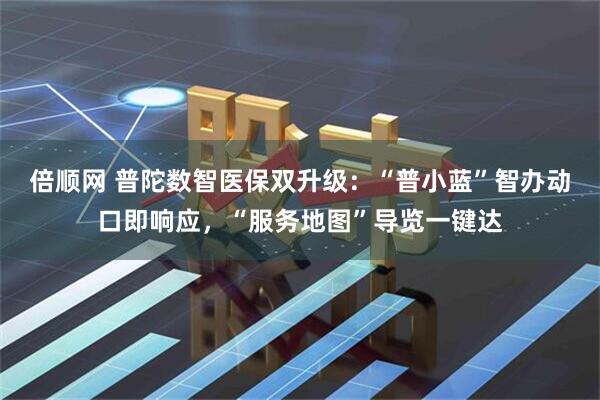 倍顺网 普陀数智医保双升级：“普小蓝”智办动口即响应，“服务地图”导览一键达