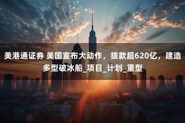 美港通证券 美国宣布大动作，拨款超620亿，建造多型破冰船_项目_计划_重型