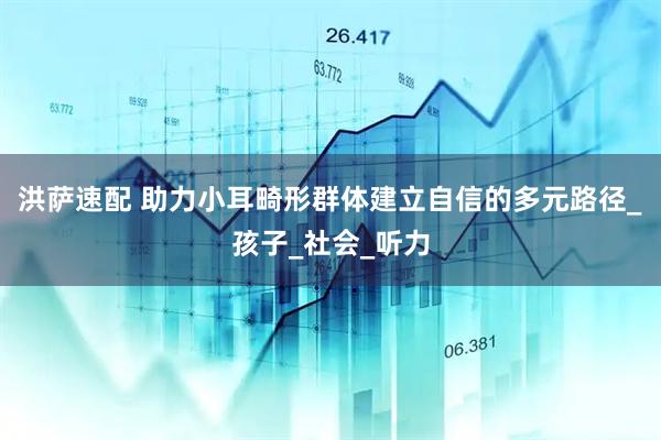 洪萨速配 助力小耳畸形群体建立自信的多元路径_孩子_社会_听力
