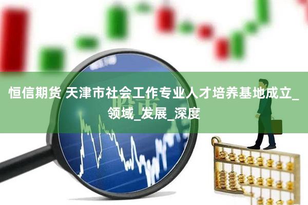 恒信期货 天津市社会工作专业人才培养基地成立_领域_发展_深度