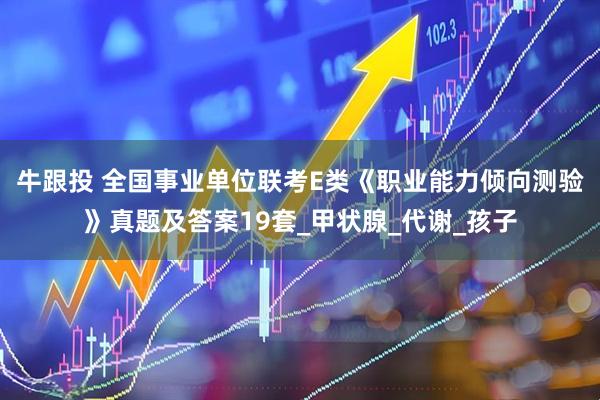 牛跟投 全国事业单位联考E类《职业能力倾向测验》真题及答案19套_甲状腺_代谢_孩子