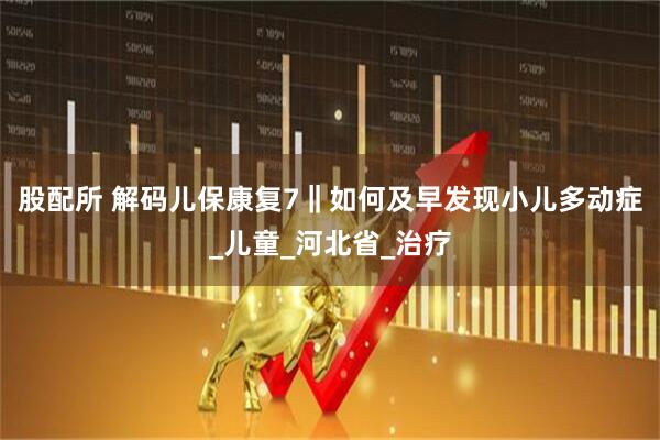 股配所 解码儿保康复7‖如何及早发现小儿多动症_儿童_河北省_治疗