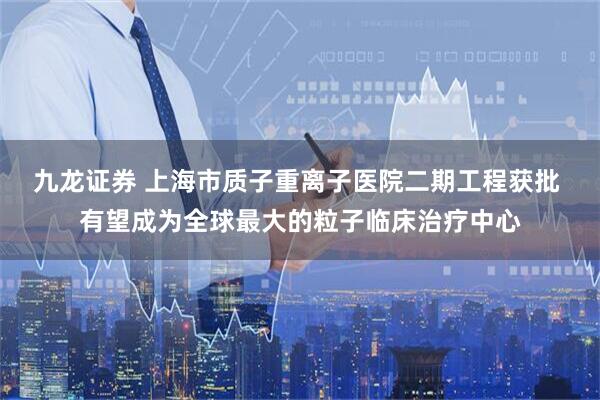 九龙证券 上海市质子重离子医院二期工程获批 有望成为全球最大的粒子临床治疗中心