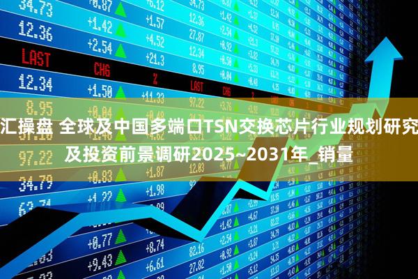 汇操盘 全球及中国多端口TSN交换芯片行业规划研究及投资前景调研2025~2031年_销量