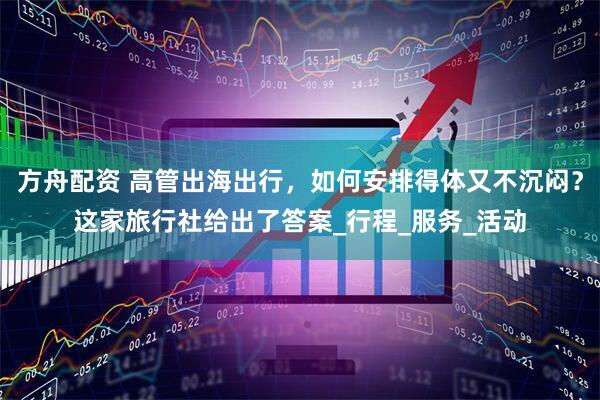 方舟配资 高管出海出行，如何安排得体又不沉闷？这家旅行社给出了答案_行程_服务_活动