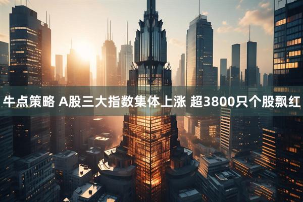 牛点策略 A股三大指数集体上涨 超3800只个股飘红