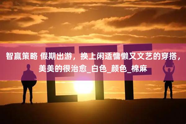 智赢策略 假期出游，换上闲适慵懒又文艺的穿搭，美美的很治愈_白色_颜色_棉麻