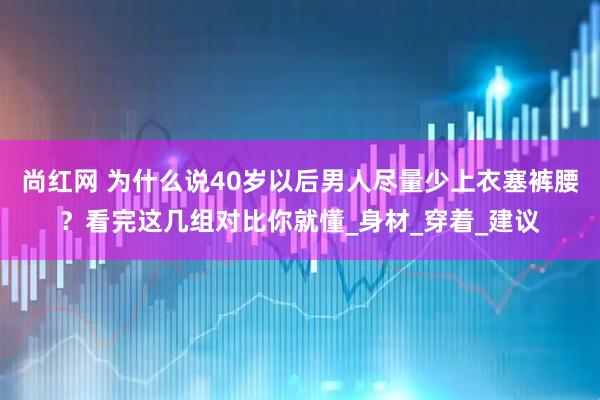 尚红网 为什么说40岁以后男人尽量少上衣塞裤腰？看完这几组对比你就懂_身材_穿着_建议