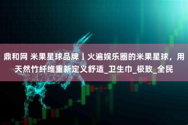 鼎和网 米果星球品牌丨火遍娱乐圈的米果星球，用天然竹纤维重新定义舒适_卫生巾_极致_全民