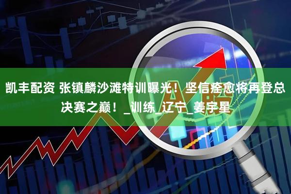 凯丰配资 张镇麟沙滩特训曝光！坚信痊愈将再登总决赛之巅！_训练_辽宁_姜宇星