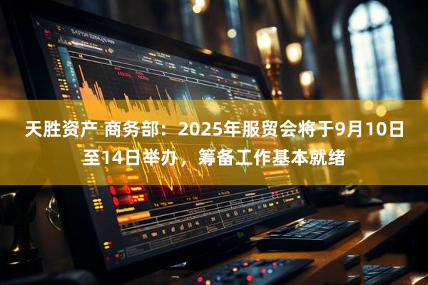天胜资产 商务部：2025年服贸会将于9月10日至14日举办，筹备工作基本就绪