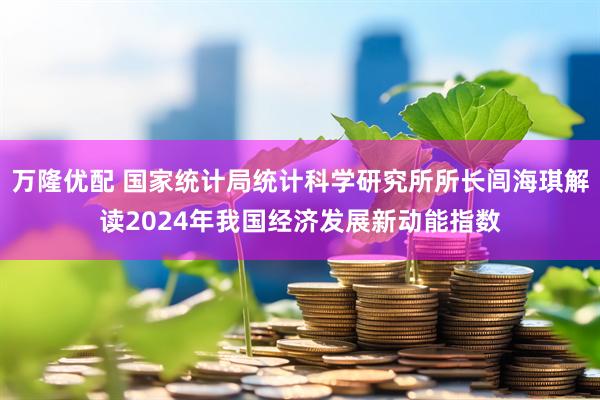 万隆优配 国家统计局统计科学研究所所长闾海琪解读2024年我国经济发展新动能指数
