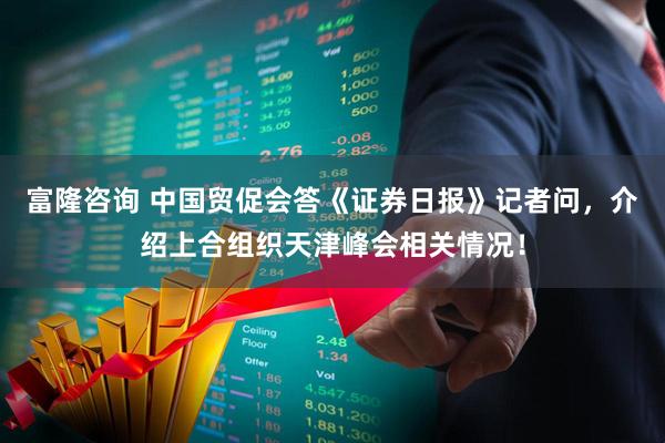 富隆咨询 中国贸促会答《证券日报》记者问，介绍上合组织天津峰会相关情况！