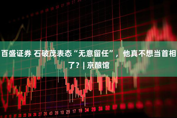 百盛证券 石破茂表态“无意留任”，他真不想当首相了？| 京酿馆