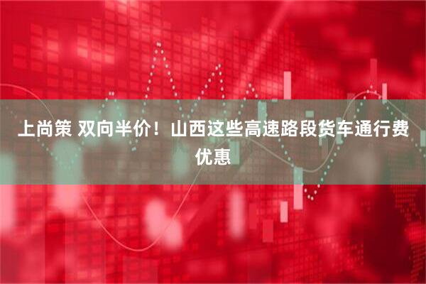 上尚策 双向半价！山西这些高速路段货车通行费优惠