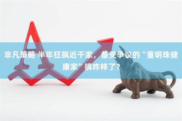 非凡策略 半年狂飙近千家，备受争议的“董明珠健康家”搞咋样了？