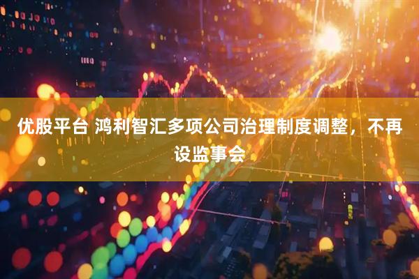 优股平台 鸿利智汇多项公司治理制度调整，不再设监事会