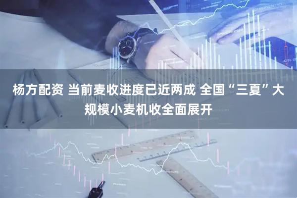 杨方配资 当前麦收进度已近两成 全国“三夏”大规模小麦机收全面展开