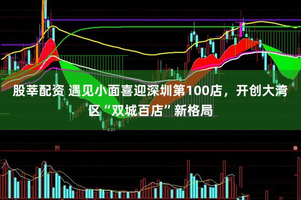 股莘配资 遇见小面喜迎深圳第100店,开创大湾区“双城百店”新格局