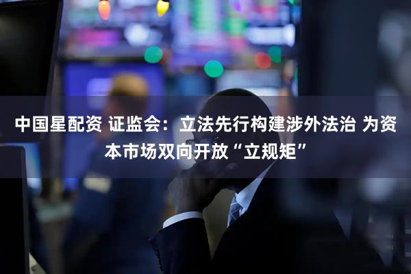 中国星配资 证监会：立法先行构建涉外法治 为资本市场双向开放“立规矩”