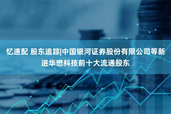 忆速配 股东追踪|中国银河证券股份有限公司等新进华懋科技前十大流通股东