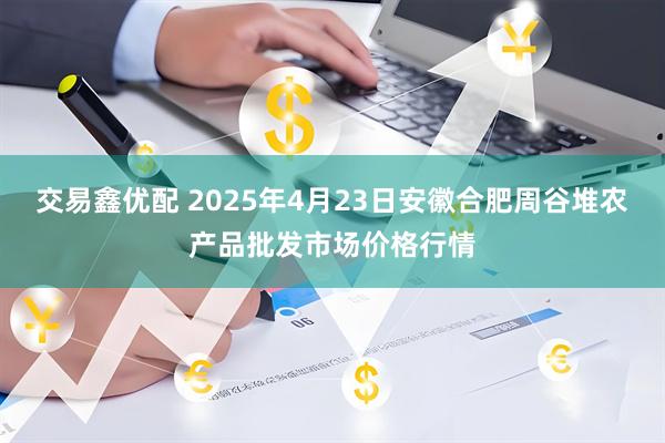 交易鑫优配 2025年4月23日安徽合肥周谷堆农产品批发市场价格行情