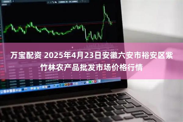 万宝配资 2025年4月23日安徽六安市裕安区紫竹林农产品批发市场价格行情