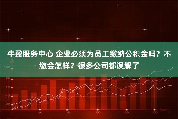 牛盈服务中心 企业必须为员工缴纳公积金吗？不缴会怎样？很多公司都误解了