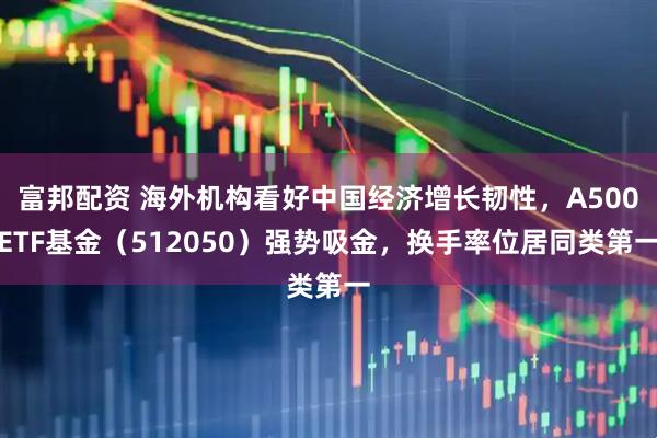 富邦配资 海外机构看好中国经济增长韧性，A500ETF基金（512050）强势吸金，换手率位居同类第一